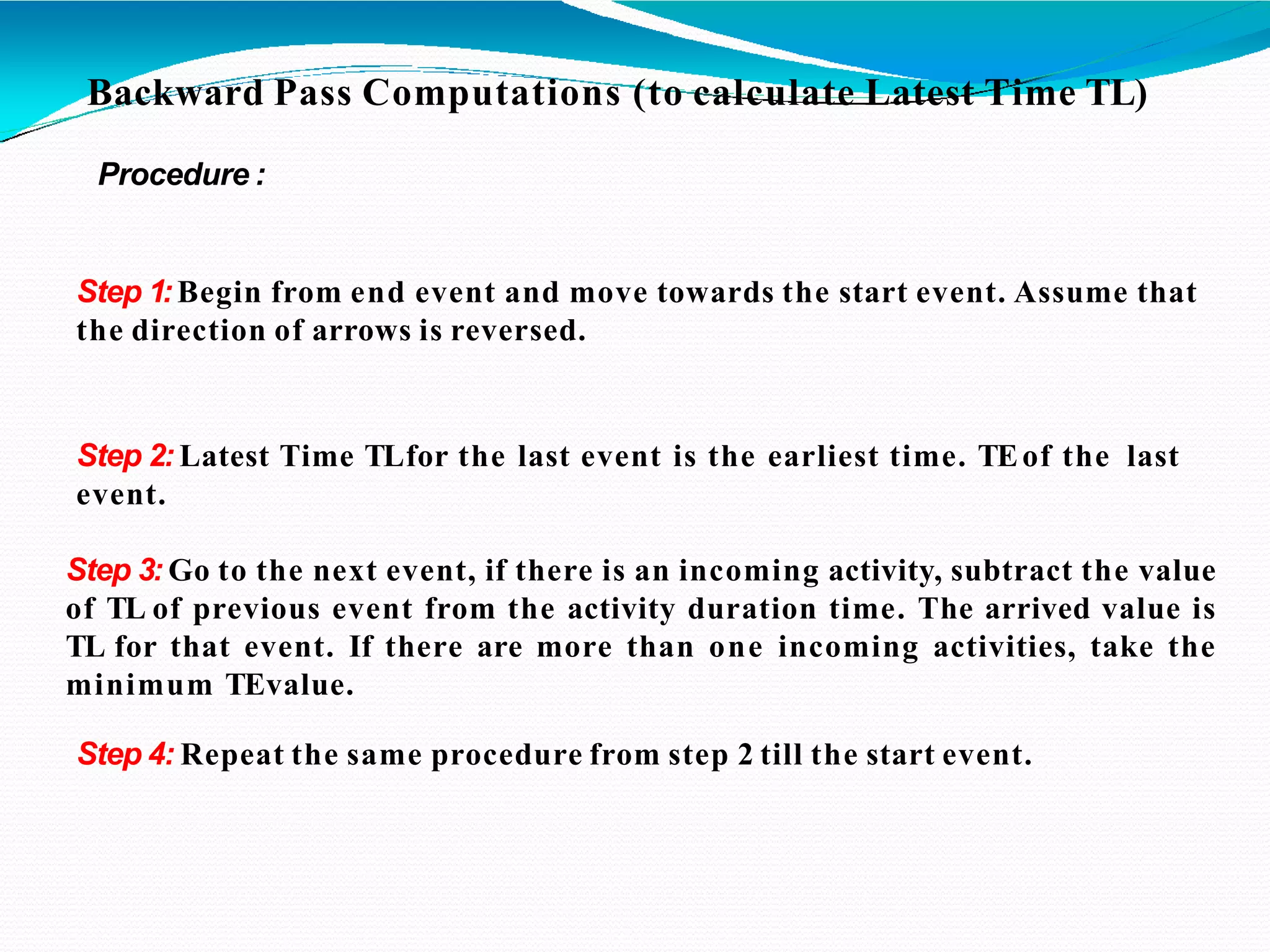 Backward Pass Computations (to calculate Latest Time TL)
Procedure :
Step 1:Begin from end event and move towards the start event. Assume that
the direction of arrows is reversed.
Step 2: Latest Time TLfor the last event is the earliest time. TEof the last
event.
Step 3: Go to the next event, if there is an incoming activity, subtract the value
of TL of previous event from the activity duration time. The arrived value is
TL for that event. If there are more than one incoming activities, take the
minimum TEvalue.
Step 4: Repeat the same procedure from step 2 till the start event.
 