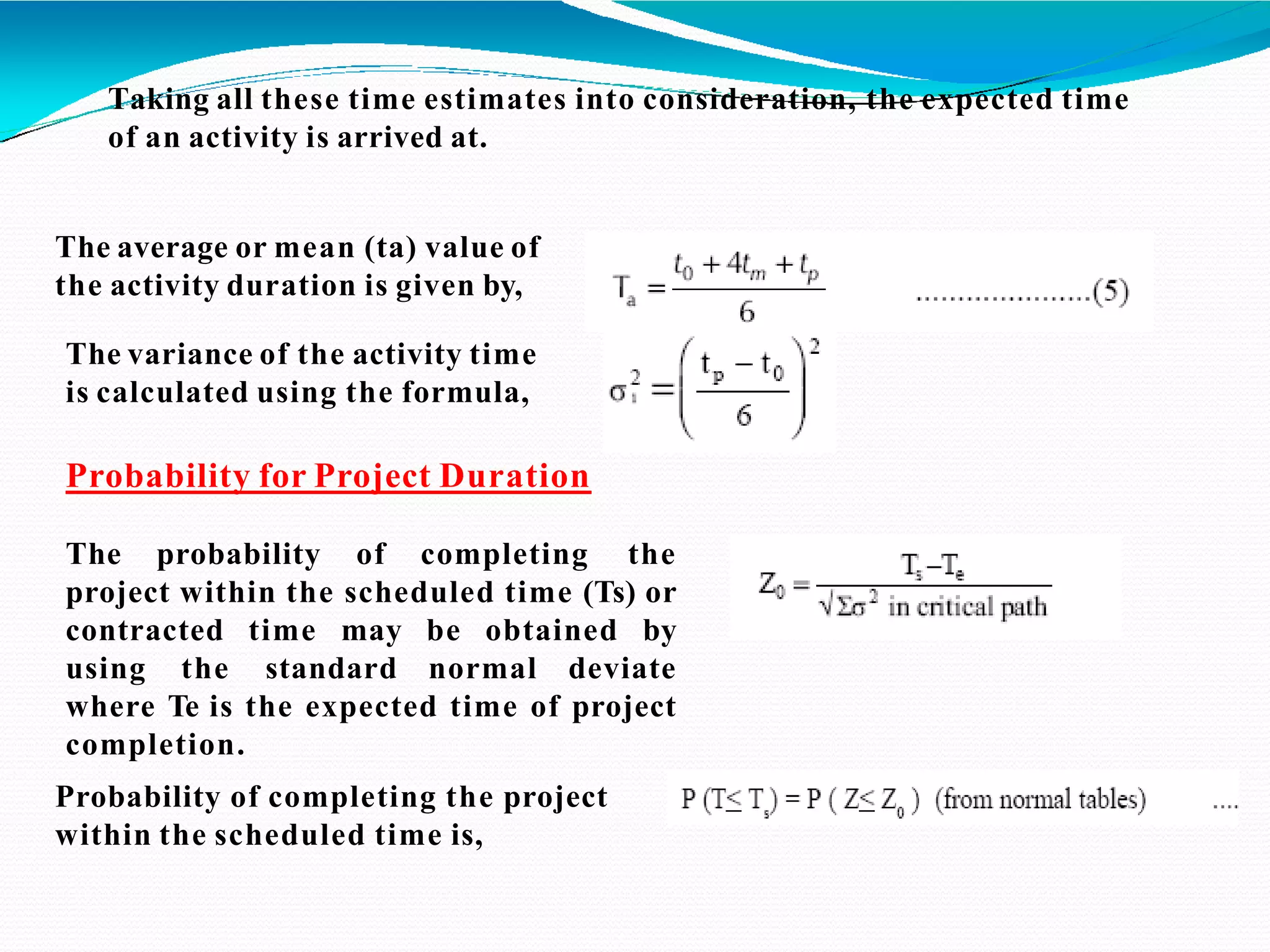 Taking all these time estimates into consideration, the expected time
of an activity is arrived at.
The average or mean (ta) value of
the activity duration is given by,
The variance of the activity time
is calculated using the formula,
Probability for Project Duration
The probability of completing the
project within the scheduled time (Ts) or
contracted time may be obtained by
using the standard normal deviate
where Te is the expected time of project
completion.
Probability of completing the project
within the scheduled time is,
 