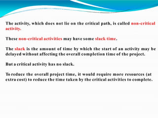 The activity, which does not lie on the critical path, is called non-critical
activity.
These non-critical activities may have some slack time.
The slack is the amount of time by which the start of an activity may be
delayed without affecting the overall completion time of the project.
But a critical activity has no slack.
To reduce the overall project time, it would require more resources (at
extra cost) to reduce the time taken by the critical activities to complete.
 
