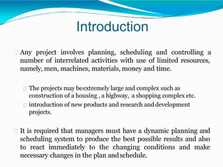 Introduction
Any project involves planning, scheduling and controlling a
number of interrelated activities with use of limited resources,
namely, men, machines, materials, money and time.
The projects may beextremely large and complex such as
construction of a housing , a highway, a shopping complex etc.
introduction of new products and research anddevelopment
projects.
It is required that managers must have a dynamic planning and
scheduling system to produce the best possible results and also
to react immediately to the changing conditions and make
necessary changes in the plan andschedule.
 