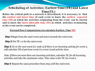 Scheduling of Activities: Earliest Time (TE) and Latest
Time(TL)
Before the critical path in a network is determined, it is necessary to find
the earliest and latest time of each event to know the earliest expected
time (TE) at which the activities originating from the event can be started
and to know the latest allowable time (TL) at which activities terminating
at the event can be completed.
Forward Pass Computations (to calculate Earliest, Time TE)
Step 1:Begin from the start event and move towards the end event.
Step 2: Put TE =0 for the start event.
Step 3: Go to the next event (i.e node 2) if there is an incoming activity for event 2,
add calculate TE of previous event (i.e event 1)and activity time.
Note:If there aremore than one incoming activities, calculate TE for all incoming
activities and take the maximum value. This value is the TE for event2.
Step 4: Repeat the same procedure from step 3 till the end event.
 