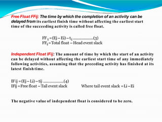 Free Float FFij: The time by which the completion of an activity can be
delayed from its earliest finish time without affecting the earliest start
time of the succeeding activity is called free float.
FFij =(Ej – Ei) – tij ....................(3)
FFij=Total float – Head event slack
Independent Float IFij: The amount of time by which the start of an activity
can be delayed without affecting the earliest start time of any immediately
following activities, assuming that the preceding activity has finished at its
latest finish time.
IFij =(Ej – Li) – tij ....................(4)
IFij =Free float – Tail event slack Where tail event slack =Li –Ei
The negative value of independent float is considered to be zero.
 
