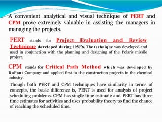A convenient analytical and visual technique of PERT and
CPM prove extremely valuable in assisting the managers in
managing the projects.
PERT stands for Project Evaluation and Review
Technique developed during 1950’s. The technique was developed and
used in conjunction with the planning and designing of the Polaris missile
project.
CPM stands for Critical Path Method which was developed by
DuPont Company and applied first to the construction projects in the chemical
industry.
Though both PERT and CPM techniques have similarity in terms of
concepts, the basic difference is, PERT is used for analysis of project
scheduling problems. CPM has single time estimate and PERT has three
time estimates for activities and uses probability theory to find the chance
of reaching the scheduled time.
 