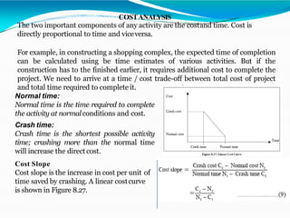 COSTANALYSIS
The two important components of any activity are the costand time. Cost is
directly proportional to time and viceversa.
For example, in constructing a shopping complex, the expected time of completion
can be calculated using be time estimates of various activities. But if the
construction has to the finished earlier, it requires additional cost to complete the
project. We need to arrive at a time / cost trade-off between total cost of project
and total time required to complete it.
Normal time:
Normal time is the time required to complete
the activity at normalconditions and cost.
Crash time:
Crash time is the shortest possible activity
time; crashing more than the normal time
will increase the direct cost.
Cost Slope
Cost slope is the increase in cost per unit of
time saved by crashing. A linear costcurve
is shown in Figure 8.27.
 