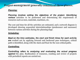 Project management generally consists of three phases.
Planning:
Planning involves setting the objectives of the project. Identifying
various activities to be performed and determining the requirement of
resources such as men, materials, machines, etc.
The cost and time for all the activities are estimated, and a network diagram is
developed showing sequential interrelationships (predecessor and successor)
between various activities during the planningstage.
Scheduling:
Basd on the time estimates, the start and finish times for each activity
are worked out by applying forward and backward pass techniques, critical
path is identified, along with the slack and float for the non-critical paths.
Controlling:
Controlling refers to analyzing and evaluating the actual progress
against the plan. Reallocation of resources, crashing and review of projects
with periodical reports are carried out.
 