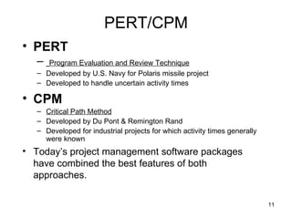 PERT/CPM PERT Program Evaluation and Review Technique Developed by U.S. Navy for Polaris missile project Developed to handle uncertain activity times CPM Critical Path Method Developed by Du Pont & Remington Rand Developed for industrial projects for which activity times generally were known Today’s project management software packages have combined the best features of both approaches. 