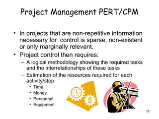 Project Management PERT/CPM In projects that are non-repetitive information necessary for  control is sparse, non-existent or only marginally relevant. Project control then requires: A logical methodology showing the required tasks and the interrelationships of these tasks Estimation of the resources required for each activity/step Time Money Personnel Equipment 