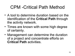 CPM -Critical Path Method A tool to determine duration based on the identification of the  Critical Path  through the activity network. Times are known with some high degree of certainty. Management can determine the duration of a project and concentrate efforts on  Critical Path  activities.  