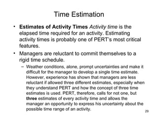 Time Estimation Estimates of Activity Times  Activity time  is the elapsed time required for an activity. Estimating activity times is probably one of PERT’s most critical features.  Managers are reluctant to commit themselves to a rigid time schedule.  Weather conditions, alone, prompt uncertainties and make it difficult for the manager to develop a single time estimate. However, experience has shown that managers are less reluctant if allowed three different estimates, especially when they understand PERT and how the concept of three time estimates is used. PERT, therefore, calls for not one, but  three  estimates of every activity time and allows the manager an opportunity to express his uncertainty about the possible time range of an activity. 