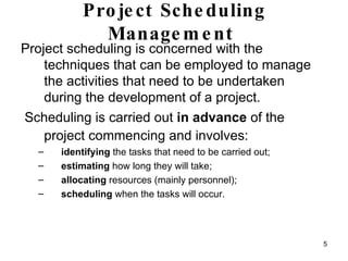 Project Scheduling Management   Project scheduling is concerned with the techniques that can be employed to manage the activities that need to be undertaken during the development of a project. Scheduling is carried out  in advance  of the project commencing and involves:   identifying  the tasks that need to be carried out;  estimating  how long they will take;  allocating  resources (mainly personnel); scheduling  when the tasks will occur.  