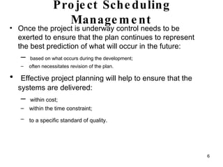 Project Scheduling Management Once the project is underway control needs to be exerted to ensure that the plan continues to represent the best prediction of what will occur in the future:  based on what occurs during the development;  often necessitates revision of the plan. Effective project planning will help to ensure that the systems are delivered: within cost;  within the time constraint; to a specific standard of quality.   