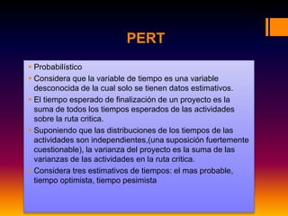 PERT
 Probabilístico
 Considera que la variable de tiempo es una variable
desconocida de la cual solo se tienen datos estimativos.
 El tiempo esperado de finalización de un proyecto es la
suma de todos los tiempos esperados de las actividades
sobre la ruta critica.
 Suponiendo que las distribuciones de los tiempos de las
actividades son independientes,(una suposición fuertemente
cuestionable), la varianza del proyecto es la suma de las
varianzas de las actividades en la ruta critica.
 Considera tres estimativos de tiempos: el mas probable,
tiempo optimista, tiempo pesimista
 