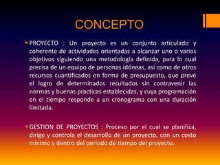 CONCEPTO
 PROYECTO : Un proyecto es un conjunto articulado y
coherente de actividades orientadas a alcanzar uno o varios
objetivos siguiendo una metodología definida, para lo cual
precisa de un equipo de personas idóneas, así como de otros
recursos cuantificados en forma de presupuesto, que prevé
el logro de determinados resultados sin contravenir las
normas y buenas practicas establecidas, y cuya programación
en el tiempo responde a un cronograma con una duración
limitada.
 GESTION DE PROYECTOS : Proceso por el cual se planifica,
dirige y controla el desarrollo de un proyecto, con un costo
mínimo y dentro del periodo de tiempo del proyecto.
 
