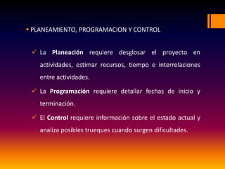  PLANEAMIENTO, PROGRAMACION Y CONTROL
 La Planeación requiere desglosar el proyecto en
actividades, estimar recursos, tiempo e interrelaciones
entre actividades.
 La Programación requiere detallar fechas de inicio y
terminación.
 El Control requiere información sobre el estado actual y
analiza posibles trueques cuando surgen dificultades.
 