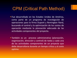 CPM (Critical Path Method)
 Fue desarrollado en los Estados Unidos de América,
como parte de un programa de investigación de
operaciones para la firma Dupont y Remington Rand,
buscando el control y la optimización de los costos de
operación mediante la planeación adecuada de las
actividades componentes del proyecto.
 También es un proceso administrativo (planeación,
organización, dirección y control) de todas y cada una
de las actividades componentes de un proyecto que
debe desarrollarse durante un tiempo critico y al costo
optimo.
 