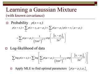 Learning a Gaussian Mixture
(with known covariance)
 Probability ( )ip x x
 
2
/ 2 2
2
( ) ( , ) ( ) ( | )
1
( ) exp
22
j j
j
i i j j i j
i j
j d
p x x p x x p p x x
x
p
 

     

 

       
 
   
 
 
 

 Log-likelihood of data
 Apply MLE to find optimal parameters
 
2
/ 2 2
2
1
log ( ) log ( ) exp
22j
i j
i j d
i i
x
p x x p


 

         
   
  
 ( ),j j j
p   
 