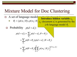 Mixture Model for Doc Clustering
 A set of language models

 1 2, ,..., K   
1 2{ ( | ), ( | ),..., ( | )}i i i V ip w p w p w   
( )ip d d
( , )
1
( ) ( , )
( ) ( | )
( ) ( | )
j
j
k i
j
i i j
j i j
V tf w d
j k j
k
p d d p d d
p p d d
p p w



 
   
  

   
   
    


 
 Probability
Introduce hidden variable zij
zij: document di is generated by the
j-th language model j.
 