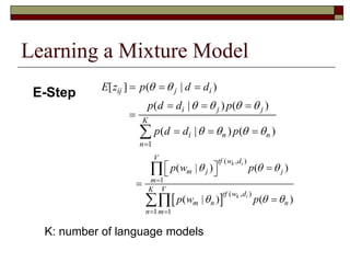 Learning a Mixture Model
 
( , )
1
( , )
1 1
( | ) ( )
( | ) ( )
k i
k i
V tf w d
m j j
m
VK
tf w d
m n n
n m
p w p
p w p
  
  

 
   




1
[ ] ( | )
( | ) ( )
( | ) ( )
ij j i
i j j
K
i n n
n
E z p d d
p d d p
p d d p
 
   
   

  
  

  
E-Step
K: number of language models
 