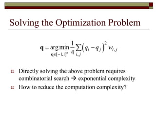 Solving the Optimization Problem
 Directly solving the above problem requires
combinatorial search  exponential complexity
 How to reduce the computation complexity?
 
2
,
[ 1,1] ,
1
argmin
4n
i j i j
i j
q q w
 
 
q
q
 