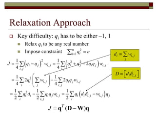 Relaxation Approach
 Key difficulty: qi has to be either –1, 1
 Relax qi to be any real number
 Impose constraint 2
1
n
ii
q n

   
2 2 2
, ,
, ,
2
, ,
,
1 1
2
4 4
1 1
2 2
4 4
i j i j i j i j i j
i j i j
i i j i j i j
i j i j
J q q w q q q q w
q w q q w
    
 
   
 
 
  
,i i j
j
d w 
 2
, , ,
,
1 1 1
2 2 2
i i i j i j i i i j i j j
i i j i
q d q q w q d w q     
,i i jD d    
( )T
J  q D W q
 
