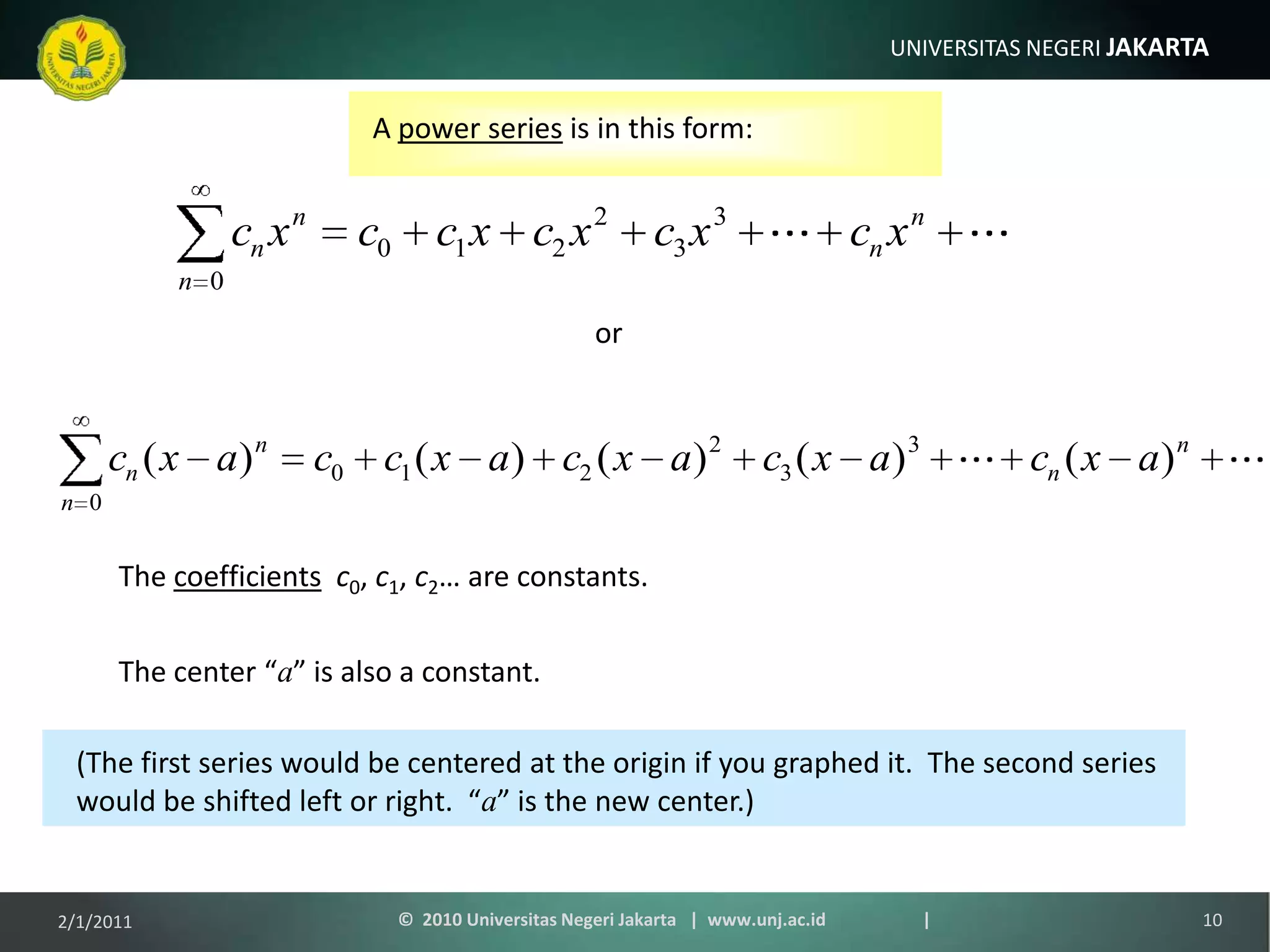 A power series is in this form:orThe coefficientsc0, c1, c2… are constants.The center “a” is also a constant.(The first series would be centered at the origin if you graphed it.  The second series would be shifted left or right.  “a” is the new center.)1/9/201110©  2010 Universitas Negeri Jakarta   |  www.unj.ac.id                      |