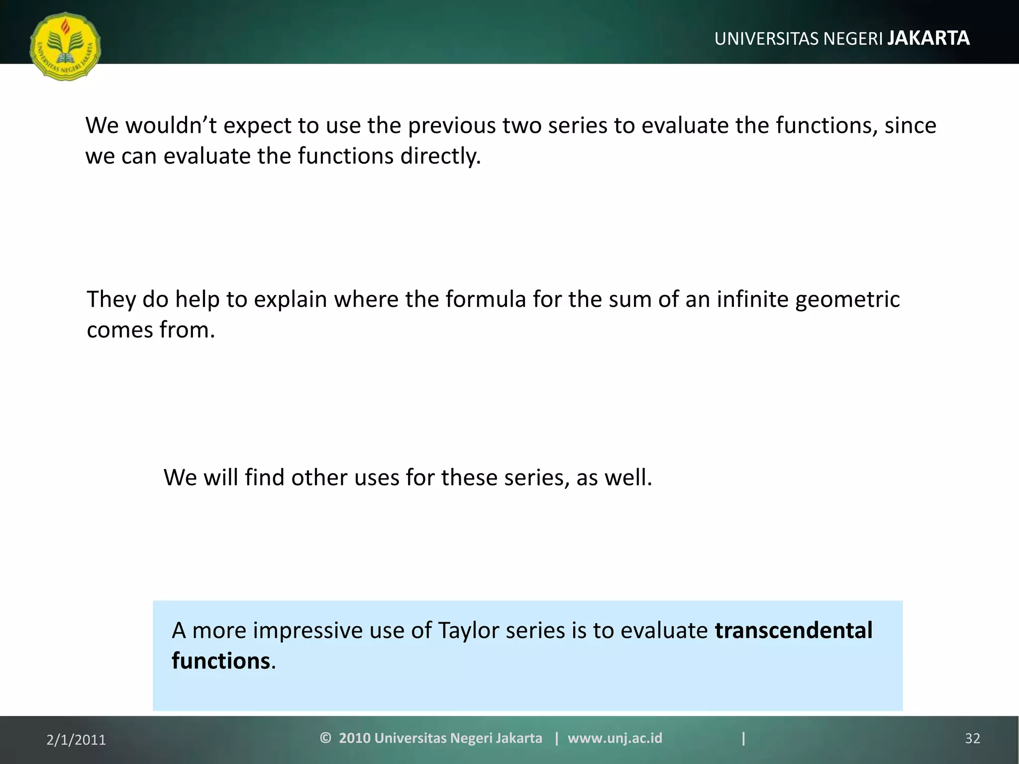 We wouldn’t expect to use the previous two series to evaluate the functions, since we can evaluate the functions directly.They do help to explain where the formula for the sum of an infinite geometric comes from.We will find other uses for these series, as well.A more impressive use of Taylor series is to evaluate transcendental functions.1/9/201132©  2010 Universitas Negeri Jakarta   |  www.unj.ac.id                      |