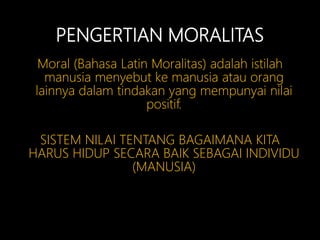 PENGERTIAN MORALITAS
Moral (Bahasa Latin Moralitas) adalah istilah
manusia menyebut ke manusia atau orang
lainnya dalam tindakan yang mempunyai nilai
positif.
SISTEM NILAI TENTANG BAGAIMANA KITA
HARUS HIDUP SECARA BAIK SEBAGAI INDIVIDU
(MANUSIA)
 