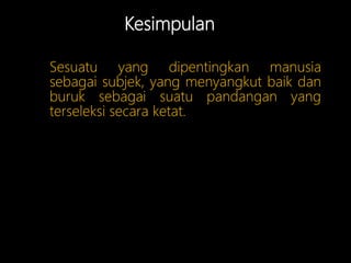 Kesimpulan
Sesuatu yang dipentingkan manusia
sebagai subjek, yang menyangkut baik dan
buruk sebagai suatu pandangan yang
terseleksi secara ketat.
 