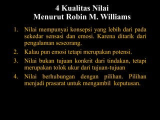4 Kualitas Nilai
Menurut Robin M. Williams
1. Nilai mempunyai konsepsi yang lebih dari pada
sekedar sensasi dan emosi. Karena ditarik dari
pengalaman seseorang.
2. Kalau pun emosi tetapi merupakan potensi.
3. Nilai bukan tujuan konkrit dari tindakan, tetapi
merupakan tolok ukur dari tujuan-tujuan
4. Nilai berhubungan dengan pilihan. Pilihan
menjadi prasarat untuk mengambil keputusan.
 