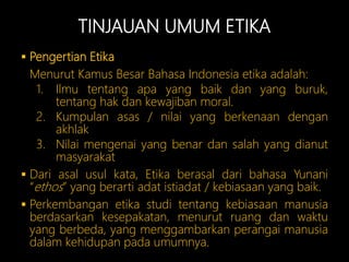 TINJAUAN UMUM ETIKA
 Pengertian Etika
Menurut Kamus Besar Bahasa Indonesia etika adalah:
1. Ilmu tentang apa yang baik dan yang buruk,
tentang hak dan kewajiban moral.
2. Kumpulan asas / nilai yang berkenaan dengan
akhlak
3. Nilai mengenai yang benar dan salah yang dianut
masyarakat
 Dari asal usul kata, Etika berasal dari bahasa Yunani
“ethos” yang berarti adat istiadat / kebiasaan yang baik.
 Perkembangan etika studi tentang kebiasaan manusia
berdasarkan kesepakatan, menurut ruang dan waktu
yang berbeda, yang menggambarkan perangai manusia
dalam kehidupan pada umumnya.
 