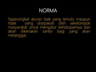 NORMA
Seperangkat aturan baik yang tertulis maupun
tidak yang disepakati oleh sekelompok
masyarakat untuk mengatur kehidupannya dan
akan dikenakan sanksi bagi yang akan
melanggar.
 