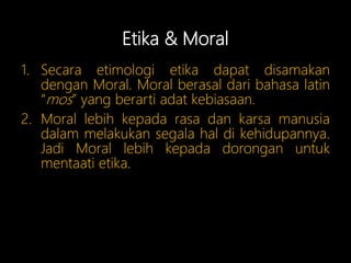Etika & Moral
1. Secara etimologi etika dapat disamakan
dengan Moral. Moral berasal dari bahasa latin
“mos” yang berarti adat kebiasaan.
2. Moral lebih kepada rasa dan karsa manusia
dalam melakukan segala hal di kehidupannya.
Jadi Moral lebih kepada dorongan untuk
mentaati etika.
 