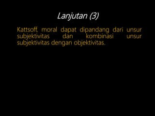 Lanjutan (3)
Kattsoff, moral dapat dipandang dari unsur
subjektivitas dan kombinasi unsur
subjektivitas dengan objektivitas.
 