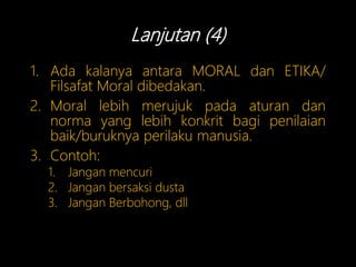 Lanjutan (4)
1. Ada kalanya antara MORAL dan ETIKA/
Filsafat Moral dibedakan.
2. Moral lebih merujuk pada aturan dan
norma yang lebih konkrit bagi penilaian
baik/buruknya perilaku manusia.
3. Contoh:
1. Jangan mencuri
2. Jangan bersaksi dusta
3. Jangan Berbohong, dll
 