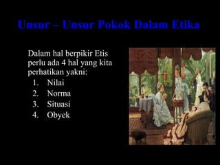 Unsur – Unsur Pokok Dalam Etika
Dalam hal berpikir Etis
perlu ada 4 hal yang kita
perhatikan yakni:
1. Nilai
2. Norma
3. Situasi
4. Obyek
 