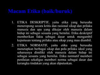 Macam Etika (baik/buruk)
1. ETIKA DESKRIPTIF, yaitu etika yang berusaha
meneropong secara kritis dan rasional sikap dan prilaku
manusia dan apa yang dikejar oleh manusia dalam
hidup ini sebagai sesuatu yang bernilai. Etika deskriptif
memberikan fakta sebagai dasar untuk mengambil
keputusan tentang prilaku atau sikap yang mau diambil.
2. ETIKA NORMATIF, yaitu etika yang berusaha
menetapkan berbagai sikap dan pola prilaku ideal yang
seharusnya dimiliki oleh manusia dalam hidup ini
sebagai sesuatu yang bernilai. Etika normatif memberi
penilaian sekaligus memberi norma sebagai dasar dan
kerangka tindakan yang akan diputuskan.
 