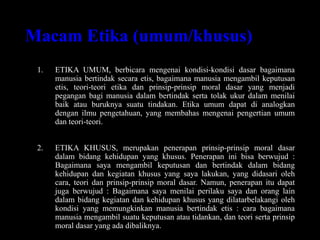 Macam Etika (umum/khusus)
1. ETIKA UMUM, berbicara mengenai kondisi-kondisi dasar bagaimana
manusia bertindak secara etis, bagaimana manusia mengambil keputusan
etis, teori-teori etika dan prinsip-prinsip moral dasar yang menjadi
pegangan bagi manusia dalam bertindak serta tolak ukur dalam menilai
baik atau buruknya suatu tindakan. Etika umum dapat di analogkan
dengan ilmu pengetahuan, yang membahas mengenai pengertian umum
dan teori-teori.
2. ETIKA KHUSUS, merupakan penerapan prinsip-prinsip moral dasar
dalam bidang kehidupan yang khusus. Penerapan ini bisa berwujud :
Bagaimana saya mengambil keputusan dan bertindak dalam bidang
kehidupan dan kegiatan khusus yang saya lakukan, yang didasari oleh
cara, teori dan prinsip-prinsip moral dasar. Namun, penerapan itu dapat
juga berwujud : Bagaimana saya menilai perilaku saya dan orang lain
dalam bidang kegiatan dan kehidupan khusus yang dilatarbelakangi oleh
kondisi yang memungkinkan manusia bertindak etis : cara bagaimana
manusia mengambil suatu keputusan atau tidankan, dan teori serta prinsip
moral dasar yang ada dibaliknya.
 