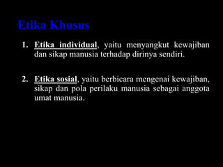 Etika Khusus
1. Etika individual, yaitu menyangkut kewajiban
dan sikap manusia terhadap dirinya sendiri.
2. Etika sosial, yaitu berbicara mengenai kewajiban,
sikap dan pola perilaku manusia sebagai anggota
umat manusia.
 