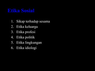 Etika Sosial
1. Sikap terhadap sesama
2. Etika keluarga
3. Etika profesi
4. Etika politik
5. Etika lingkungan
6. Etika idiologi
 