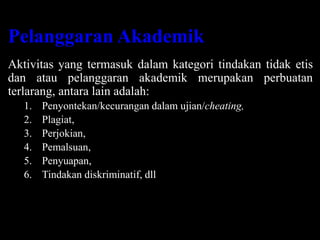 Pelanggaran Akademik
Aktivitas yang termasuk dalam kategori tindakan tidak etis
dan atau pelanggaran akademik merupakan perbuatan
terlarang, antara lain adalah:
1. Penyontekan/kecurangan dalam ujian/cheating,
2. Plagiat,
3. Perjokian,
4. Pemalsuan,
5. Penyuapan,
6. Tindakan diskriminatif, dll
 