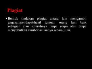 Plagiat
 Bentuk tindakan plagiat antara lain mengambil
gagasan/pendapat/hasil temuan orang lain baik
sebagian atau seluruhnya tanpa seijin atau tanpa
menyebutkan sumber acuannya secara jujur.
 