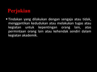 Perjokian
 Tindakan yang dilakukan dengan sengaja atau tidak,
menggantikan kedudukan atau melakukan tugas atau
kegiatan untuk kepentingan orang lain, atas
permintaan orang lain atau kehendak sendiri dalam
kegiatan akademik.
 