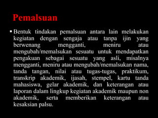 Pemalsuan
 Bentuk tindakan pemalsuan antara lain melakukan
kegiatan dengan sengaja atau tanpa ijin yang
berwenang mengganti, meniru atau
mengubah/memalsukan sesuatu untuk mendapatkan
pengakuan sebagai sesuatu yang asli, misalnya
mengganti, meniru atau mengubah/memalsukan nama,
tanda tangan, nilai atau tugas-tugas, praktikum,
transkrip akademik, ijasah, stempel, kartu tanda
mahasiswa, gelar akademik, dan keterangan atau
laporan dalam lingkup kegiatan akademik maupun non
akademik, serta memberikan keterangan atau
kesaksian palsu.
 