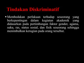 Tindakan Diskriminatif
 Membedakan perlakuan terhadap seseorang yang
berkepentingan dalam kegiatan akademik yang
didasarkan pada pertimbangan faktor gender, agama,
suku, ras, status sosial, dan fisik seseorang sehingga
menimbulkan kerugian pada orang tersebut.
 