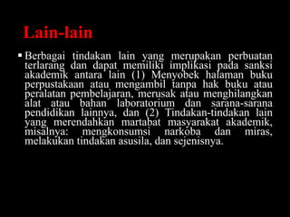 Lain-lain
 Berbagai tindakan lain yang merupakan perbuatan
terlarang dan dapat memiliki implikasi pada sanksi
akademik antara lain (1) Menyobek halaman buku
perpustakaan atau mengambil tanpa hak buku atau
peralatan pembelajaran, merusak atau menghilangkan
alat atau bahan laboratorium dan sarana-sarana
pendidikan lainnya, dan (2) Tindakan-tindakan lain
yang merendahkan martabat masyarakat akademik,
misalnya: mengkonsumsi narkoba dan miras,
melakukan tindakan asusila, dan sejenisnya.
 