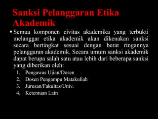Sanksi Pelanggaran Etika
Akademik
 Semua komponen civitas akademika yang terbukti
melanggar etika akademik akan dikenakan sanksi
secara bertingkat sesuai dengan berat ringannya
pelanggaran akademik. Secara umum sanksi akademik
dapat berupa salah satu atau lebih dari beberapa sanksi
yang diberikan oleh:
1. Pengawas Ujian/Dosen
2. Dosen Pengampu Matakuliah
3. Jurusan/Fakultas/Univ.
4. Ketentuan Lain
 