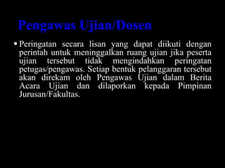 Pengawas Ujian/Dosen
 Peringatan secara lisan yang dapat diikuti dengan
perintah untuk meninggalkan ruang ujian jika peserta
ujian tersebut tidak mengindahkan peringatan
petugas/pengawas. Setiap bentuk pelanggaran tersebut
akan direkam oleh Pengawas Ujian dalam Berita
Acara Ujian dan dilaporkan kepada Pimpinan
Jurusan/Fakultas.
 