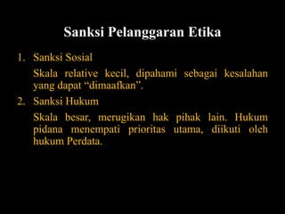 Sanksi Pelanggaran Etika
1. Sanksi Sosial
Skala relative kecil, dipahami sebagai kesalahan
yang dapat “dimaafkan”.
2. Sanksi Hukum
Skala besar, merugikan hak pihak lain. Hukum
pidana menempati prioritas utama, diikuti oleh
hukum Perdata.
 