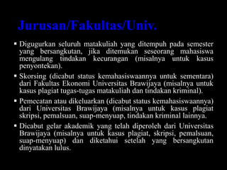Jurusan/Fakultas/Univ.
 Digugurkan seluruh matakuliah yang ditempuh pada semester
yang bersangkutan, jika ditemukan seseorang mahasiswa
mengulang tindakan kecurangan (misalnya untuk kasus
penyontekan).
 Skorsing (dicabut status kemahasiswaannya untuk sementara)
dari Fakultas Ekonomi Universitas Brawijaya (misalnya untuk
kasus plagiat tugas-tugas matakuliah dan tindakan kriminal).
 Pemecatan atau dikeluarkan (dicabut status kemahasiswaannya)
dari Universitas Brawijaya (misalnya untuk kasus plagiat
skripsi, pemalsuan, suap-menyuap, tindakan kriminal lainnya.
 Dicabut gelar akademik yang telah diperoleh dari Universitas
Brawijaya (misalnya untuk kasus plagiat, skripsi, pemalsuan,
suap-menyuap) dan diketahui setelah yang bersangkutan
dinyatakan lulus.
 