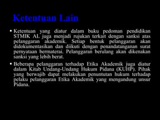 Ketentuan Lain
 Ketentuan yang diatur dalam buku pedoman pendidikan
STMIK AL juga menjadi rujukan terkait dengan sanksi atas
pelanggaran akademik. Setiap bentuk pelanggaran akan
didokumentasikan dan diikuti dengan penandatanganan surat
pernyataan bermaterai. Pelanggaran berulang akan dikenakan
sanksi yang lebih berat.
 Beberapa pelanggaran terhadap Etika Akademik juga diatur
dalam Kitab Undang-Undang Hukum Pidana (KUHP). Pihak
yang berwajib dapat melakukan penuntutan hukum terhadap
pelaku pelanggaran Etika Akademik yang mengandung unsur
Pidana.
 